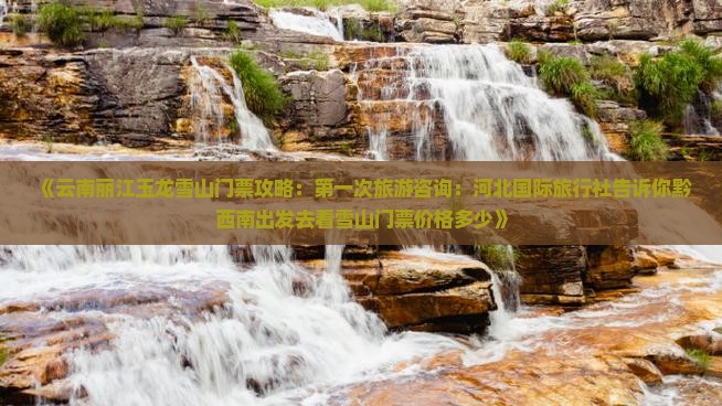 《云南丽江玉龙雪山门票攻略：第一次旅游咨询：河北国际旅行社告诉你黔西南出发去看雪山门票价格多少》