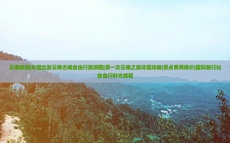 云南旅游|东营出发云南古城自由行旅游团|第一次云南之旅详细攻略|景点费用报价|国际旅行社自由行时光旅程