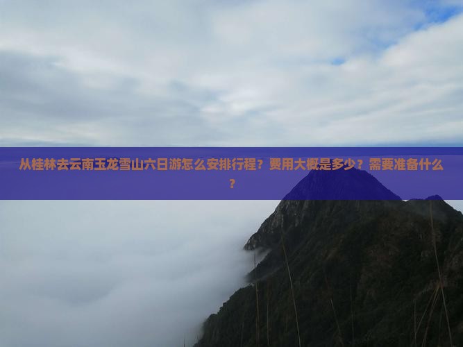 从桂林去云南玉龙雪山六日游怎么安排行程？费用大概是多少？需要准备什么？