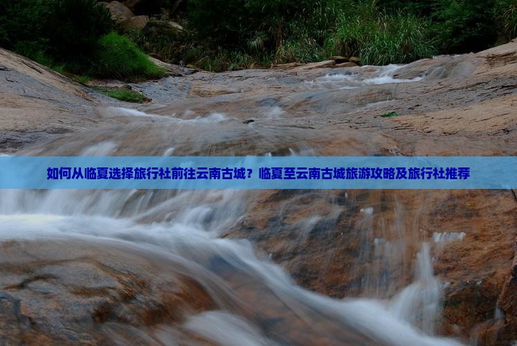 如何从临夏选择旅行社前往云南古城？临夏至云南古城旅游攻略及旅行社推荐