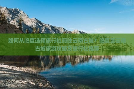 如何从临夏选择旅行社前往云南古城？临夏至云南古城旅游攻略及旅行社推荐