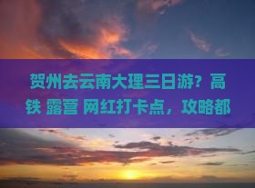 贺州去云南大理三日游？高铁+露营+网红打卡点，攻略都给你准备好啦！