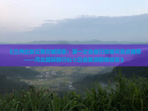 《兰州出发云南古城探索：第一次自由行攻略与景点推荐——河北国际旅行社七日自助游路线信息》