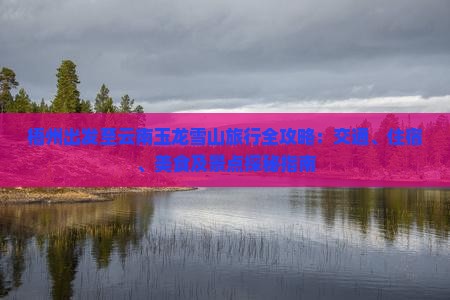 梧州出发至云南玉龙雪山旅行全攻略：交通、住宿、美食及景点探秘指南