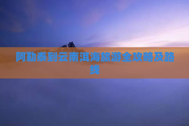 阿勒泰到云南洱海旅游全攻略及路线