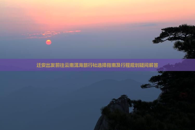 迁安出发前往云南洱海旅行社选择指南及行程规划疑问解答