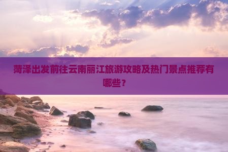 菏泽出发前往云南丽江旅游攻略及热门景点推荐有哪些？