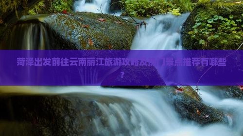 菏泽出发前往云南丽江旅游攻略及热门景点推荐有哪些？