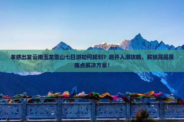 孝感出发云南玉龙雪山七日游如何规划？避开人潮攻略，解锁高品质痛点解决方案！