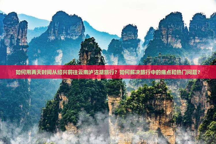 如何用两天时间从绍兴前往云南泸沽湖旅行？如何解决旅行中的痛点和热门问题？
