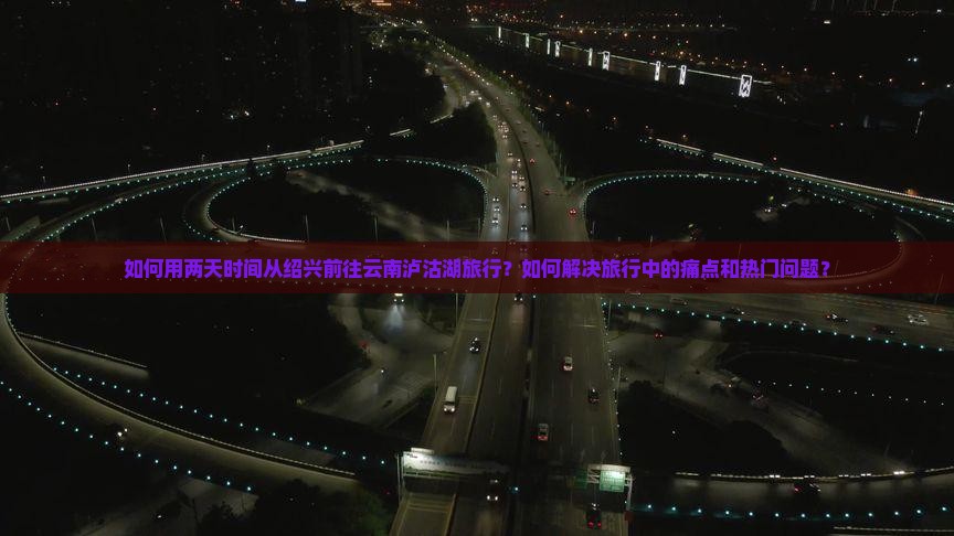 如何用两天时间从绍兴前往云南泸沽湖旅行？如何解决旅行中的痛点和热门问题？