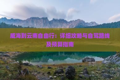 威海到云南自由行：详细攻略与自驾路线及预算指南