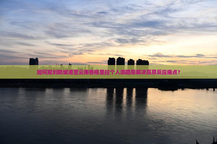 如何规划防城港至云南香格里拉个人游路犀解决高原反应痛点？