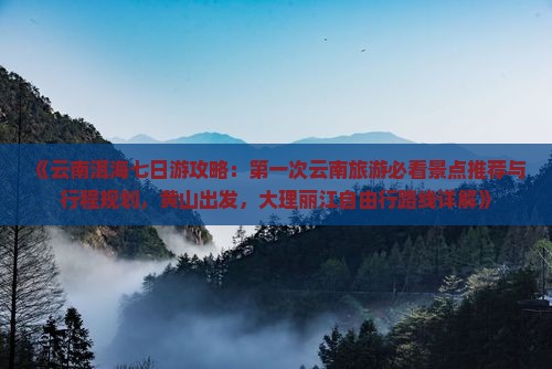 《云南洱海七日游攻略：第一次云南旅游必看景点推荐与行程规划，黄山出发，大理丽江自由行路线详解》