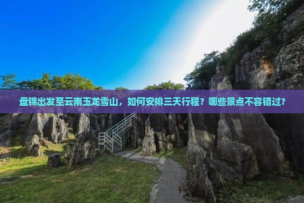 盘锦出发至云南玉龙雪山，如何安排三天行程？哪些景点不容错过？