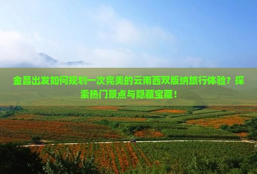 金昌出发如何规划一次完美的云南西双版纳旅行体验？探索热门景点与隐藏宝藏！
