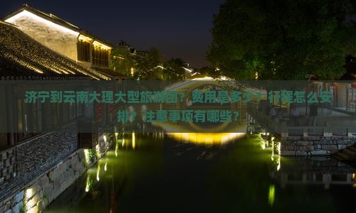 济宁到云南大理大型旅游团？费用是多少？行程怎么安排？注意事项有哪些？