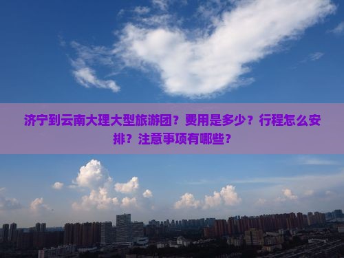济宁到云南大理大型旅游团？费用是多少？行程怎么安排？注意事项有哪些？