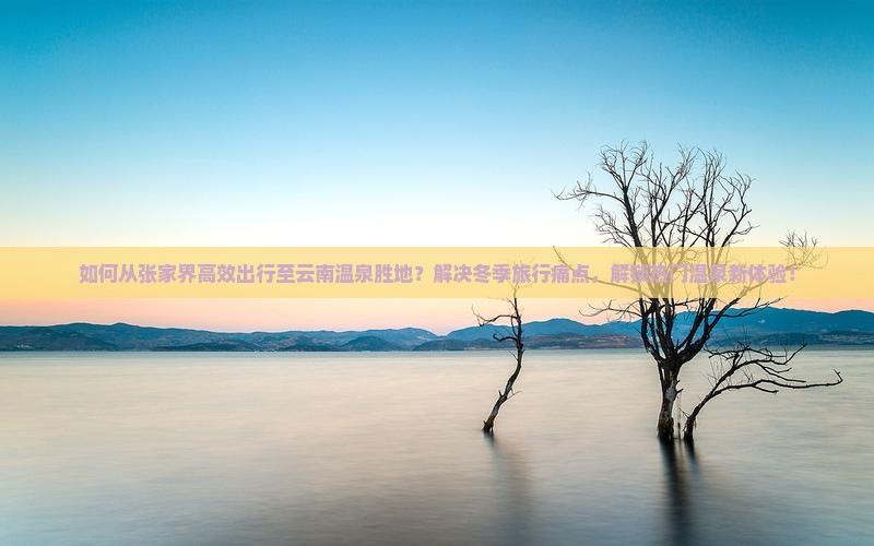 如何从张家界高效出行至云南温泉胜地？解决冬季旅行痛点，解锁热门温泉新体验！
