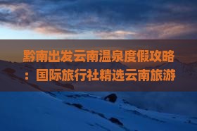 黔南出发云南温泉度假攻略：国际旅行社精选云南旅游路线、景点行程，一看就知道怎么旅行！