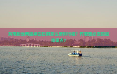 黄南到云南温泉四日游怎么安排行程？有哪些必去的温泉景点？