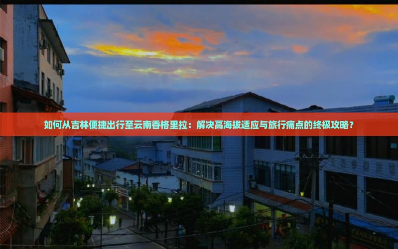 如何从吉林便捷出行至云南香格里拉：解决高海拔适应与旅行痛点的终极攻略？