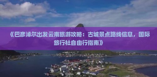 《巴彦淖尔出发云南旅游攻略：古城景点路线信息，国际旅行社自由行指南》