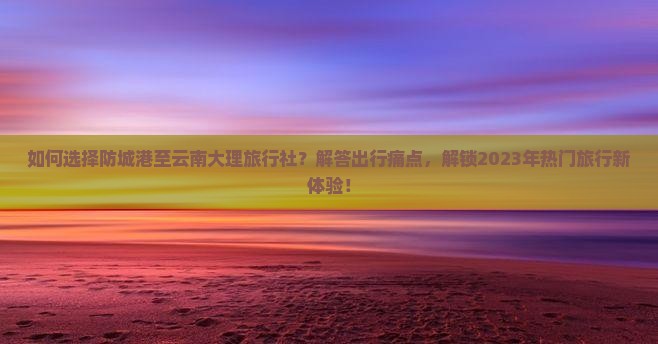 如何选择防城港至云南大理旅行社？解答出行痛点，解锁2023年热门旅行新体验！