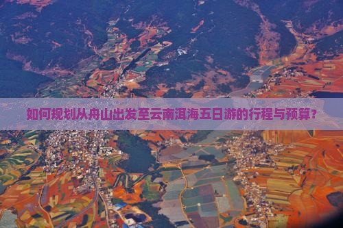 如何规划从舟山出发至云南洱海五日游的行程与预算？