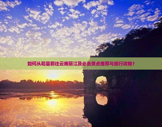 如何从和县前往云南丽江及必去景点推荐与旅行攻略？