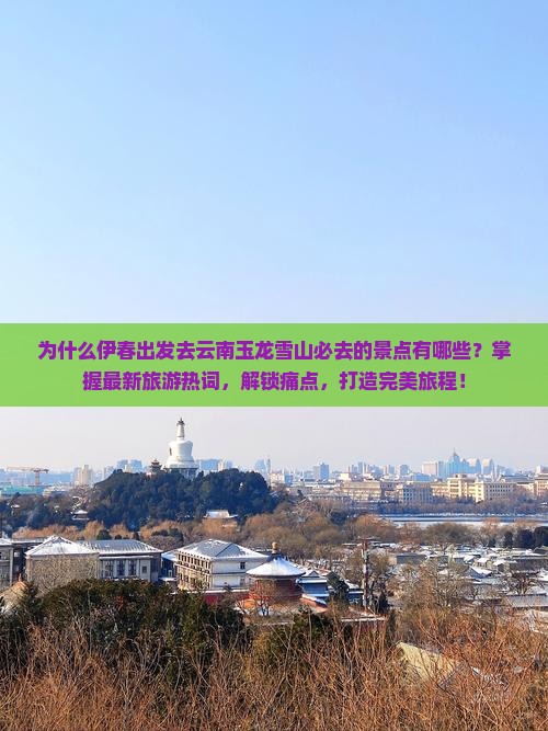 为什么伊春出发去云南玉龙雪山必去的景点有哪些？掌握最新旅游热词，解锁痛点，打造完美旅程！