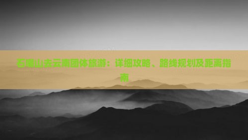 石嘴山去云南团体旅游：详细攻略、路线规划及距离指南