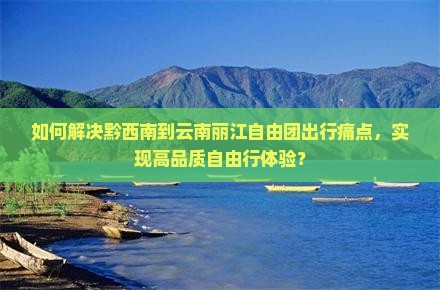 如何解决黔西南到云南丽江自由团出行痛点，实现高品质自由行体验？
