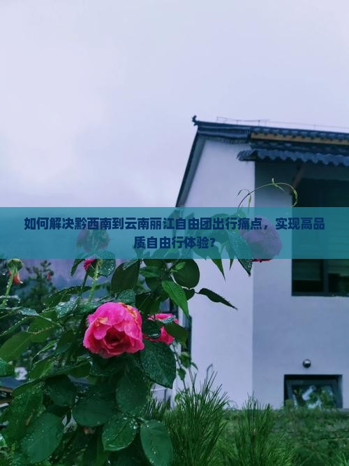 如何解决黔西南到云南丽江自由团出行痛点，实现高品质自由行体验？
