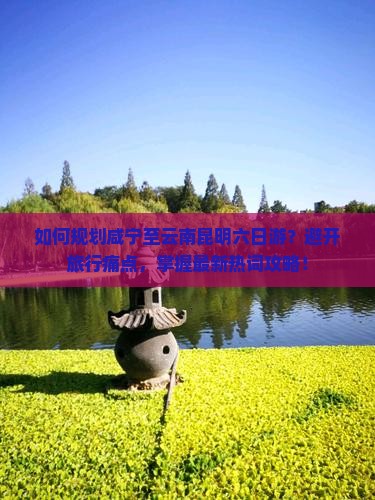 如何规划咸宁至云南昆明六日游？避开旅行痛点，掌握最新热词攻略！