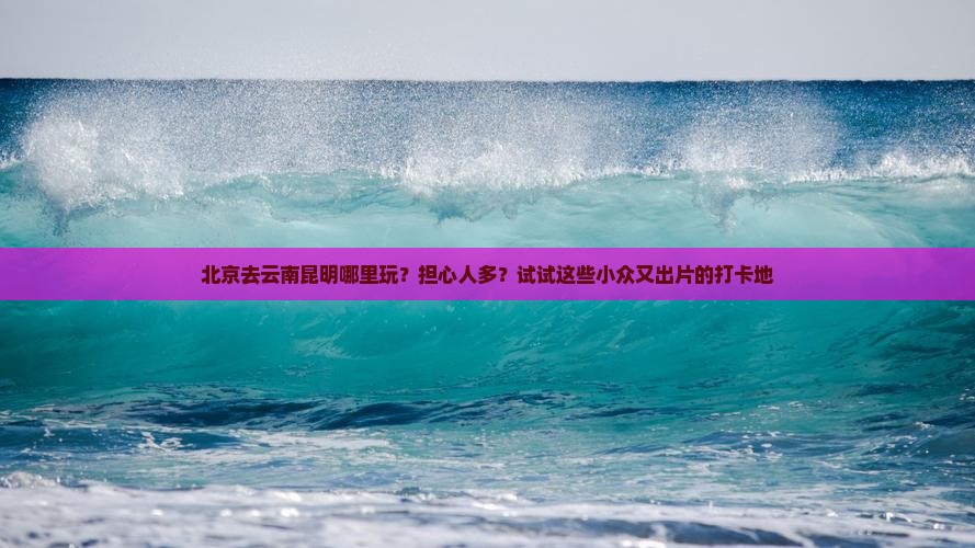 北京去云南昆明哪里玩？担心人多？试试这些小众又出片的打卡地