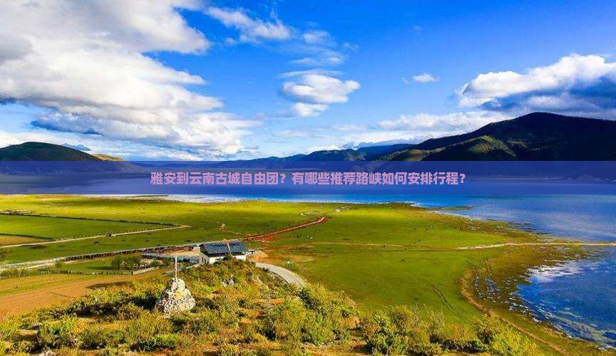 雅安到云南古城自由团？有哪些推荐路峡如何安排行程？