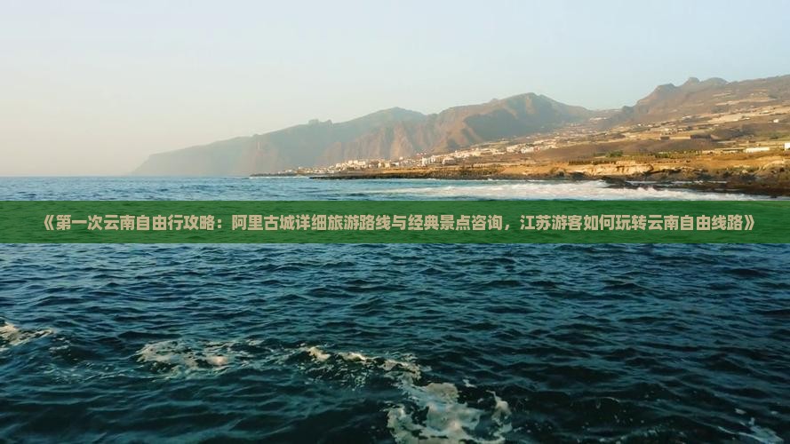 《第一次云南自由行攻略：阿里古城详细旅游路线与经典景点咨询，江苏游客如何玩转云南自由线路》