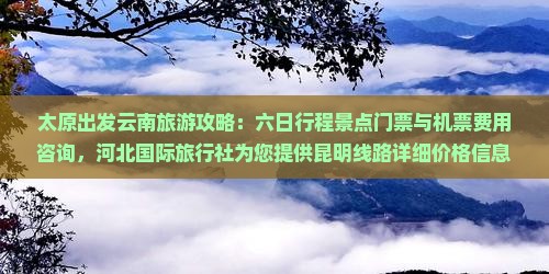 太原出发云南旅游攻略：六日行程景点门票与机票费用咨询，河北国际旅行社为您提供昆明线路详细价格信息