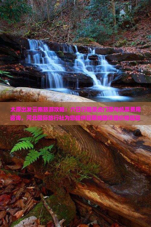 太原出发云南旅游攻略：六日行程景点门票与机票费用咨询，河北国际旅行社为您提供昆明线路详细价格信息