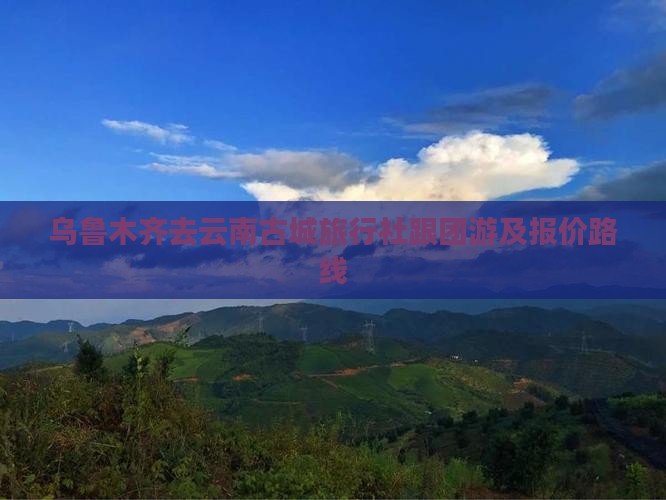 乌鲁木齐去云南古城旅行社跟团游及报价路线