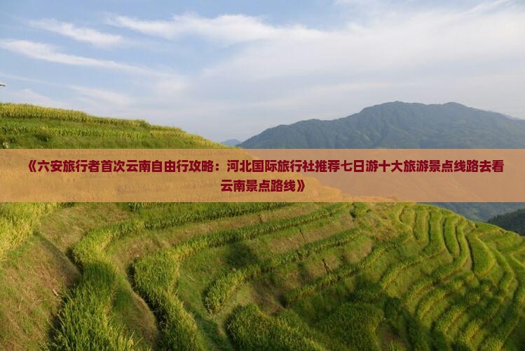 《六安旅行者首次云南自由行攻略：河北国际旅行社推荐七日游十大旅游景点线路去看云南景点路线》