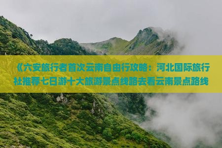《六安旅行者首次云南自由行攻略：河北国际旅行社推荐七日游十大旅游景点线路去看云南景点路线》