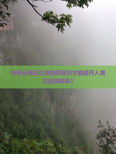 冬季云南五日游如何规划才能避开人潮又玩得精彩？