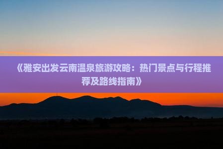 《雅安出发云南温泉旅游攻略：热门景点与行程推荐及路线指南》
