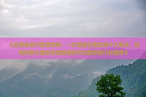 《云南自由行旅游攻略：一次看遍云南旅游十大景点，日喀则到大理的完美路犀附河北国际旅行社推荐》