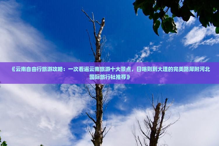《云南自由行旅游攻略：一次看遍云南旅游十大景点，日喀则到大理的完美路犀附河北国际旅行社推荐》