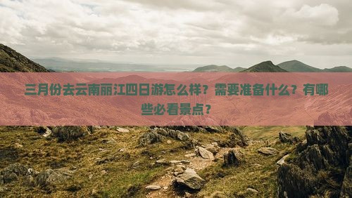 三月份去云南丽江四日游怎么样？需要准备什么？有哪些必看景点？