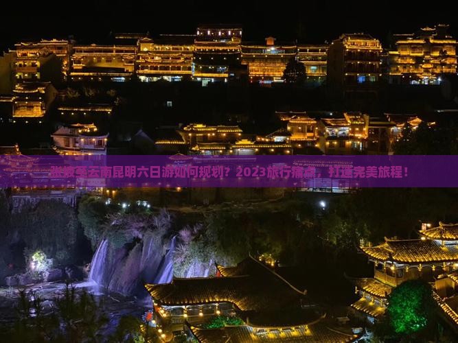 张掖至云南昆明六日游如何规划？2023旅行痛点，打造完美旅程！