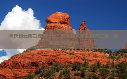 重庆到云南古城旅行社？想省钱又省心的看过来，解锁旅行新姿势